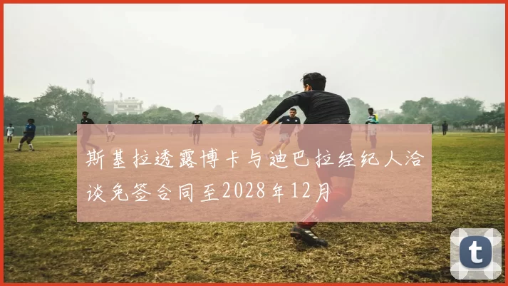 斯基拉透露博卡与迪巴拉经纪人洽谈免签合同至2028年12月