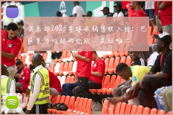 俱乐部2025年球衣销售收入榜：巴萨皇马均超两亿欧，足坛唯二