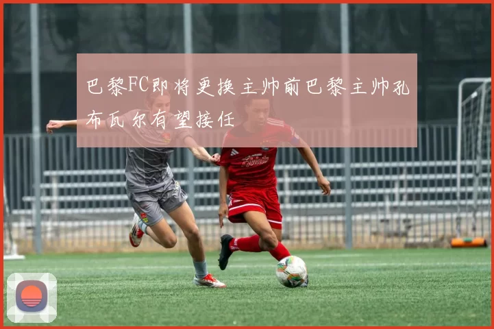巴黎FC即将更换主帅前巴黎主帅孔布瓦尔有望接任