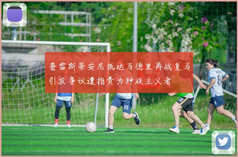 普雷斯蒂安尼抵达马德里再战皇马引发争议遭指责为种族主义者