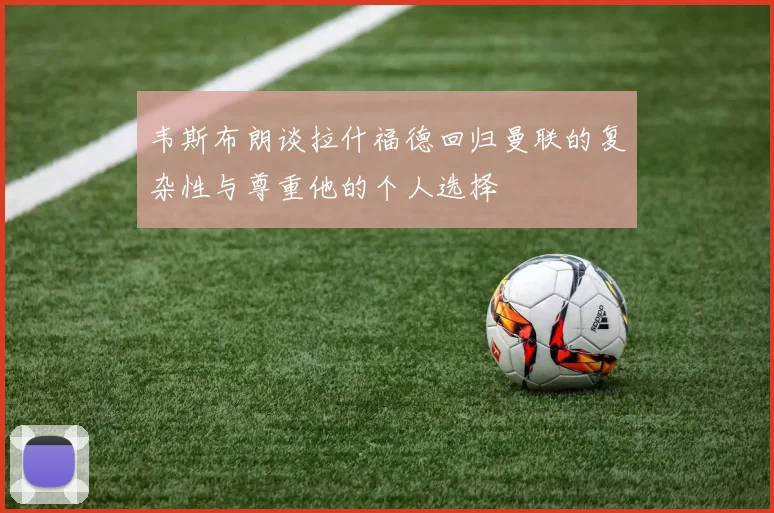 韦斯布朗谈拉什福德回归曼联的复杂性与尊重他的个人选择