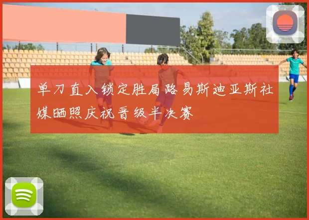 单刀直入锁定胜局路易斯迪亚斯社媒晒照庆祝晋级半决赛