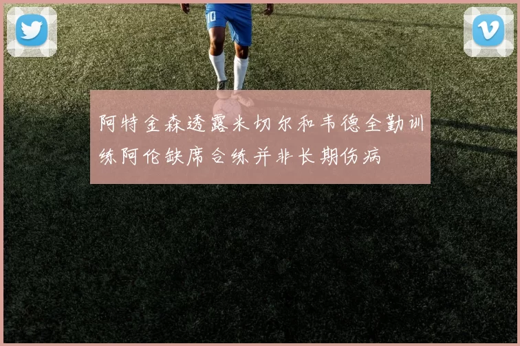 阿特金森透露米切尔和韦德全勤训练阿伦缺席合练并非长期伤病