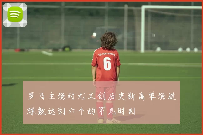 罗马主场对尤文创历史新高单场进球数达到六个的罕见时刻