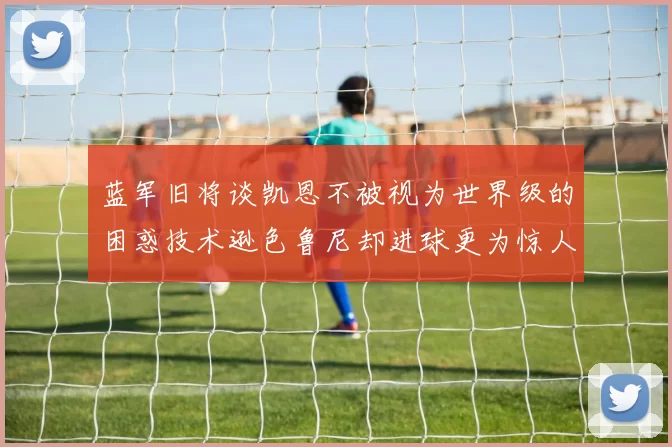 蓝军旧将谈凯恩不被视为世界级的困惑技术逊色鲁尼却进球更为惊人