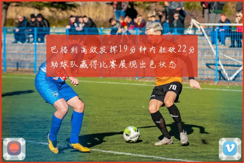 巴格利高效发挥19分钟内狂砍22分助球队赢得比赛展现出色状态