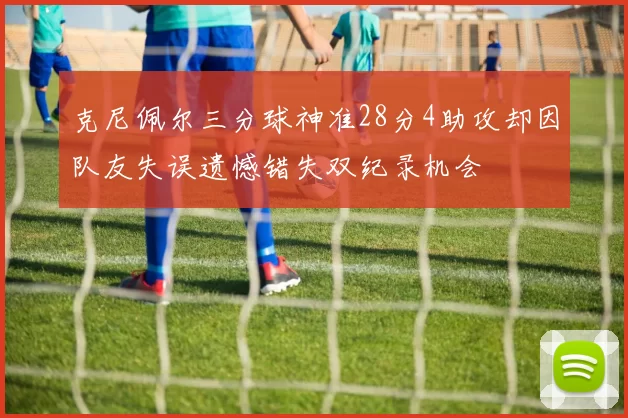克尼佩尔三分球神准28分4助攻却因队友失误遗憾错失双纪录机会