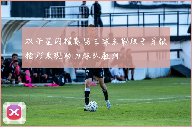 双子星闪耀赛场三球米勒联手贡献精彩表现助力球队胜利