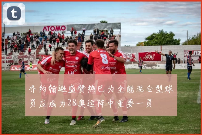 乔约翰逊盛赞热巴为全能混合型球员应成为28奥运阵中重要一员